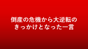 倒産の危機から大逆転のきっかけとなった一言